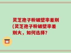 灵芝孢子粉破壁率差别(灵芝孢子粉破壁率差别大，如何选择？