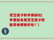 灵芝孢子粉早餐前吃(早餐前食用灵芝孢子粉能带来哪些好处？)