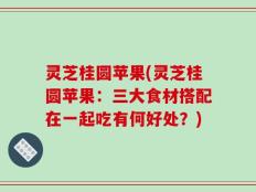 灵芝桂圆苹果(灵芝桂圆苹果：三大食材搭配在一起吃有何好处？)