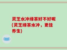 灵芝水冲绿茶好不好呢(灵芝绿茶水冲，更佳养生)