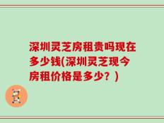 深圳灵芝房租贵吗现在多少钱(深圳灵芝现今房租价格是多少？)
