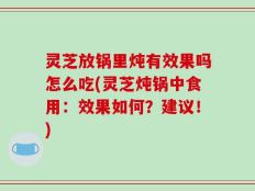 灵芝放锅里炖有效果吗怎么吃(灵芝炖锅中食用：效果如何？建议！)