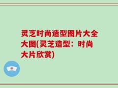 灵芝时尚造型图片大全大图(灵芝造型：时尚大片欣赏)