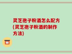 灵芝孢子粉酒怎么配方(灵芝孢子粉酒的制作方法)
