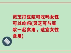 灵芝打豆浆可吃吗女性可以吃吗(灵芝可与豆浆一起食用，适宜女性食用)