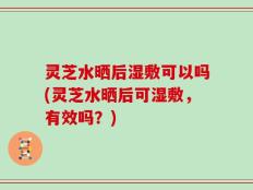 灵芝水晒后湿敷可以吗(灵芝水晒后可湿敷，有效吗？)