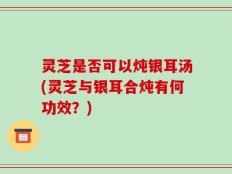 灵芝是否可以炖银耳汤(灵芝与银耳合炖有何功效？)