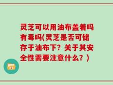 灵芝可以用油布盖着吗有毒吗(灵芝是否可储存于油布下？关于其安全性需要注意什么？)