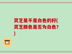 灵芝是不是白色的籽(灵芝颜色是否为白色？)