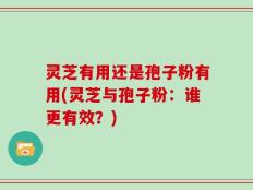 灵芝有用还是孢子粉有用(灵芝与孢子粉：谁更有效？)