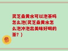灵芝桑黄水可以泡茶吗怎么泡(灵芝桑黄水怎么泡冲泡出美味好喝的茶？)