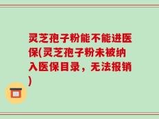 灵芝孢子粉能不能进医保(灵芝孢子粉未被纳入医保目录，无法报销)