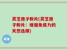 灵芝孢子粉片(灵芝孢子粉片：增强免疫力的天然选择)