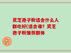 灵芝孢子粉适合什么人群吃好(适合谁？灵芝孢子粉推荐群体