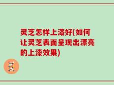 灵芝怎样上漆好(如何让灵芝表面呈现出漂亮的上漆效果)