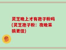 灵芝晚上才有孢子粉吗(灵芝孢子粉：夜晚采摘更佳)