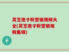 灵芝孢子粉营销视频大全(灵芝孢子粉营销视频集锦)