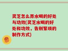灵芝怎么弄水喝的好处与功效(灵芝水喝的好处和功效，告别繁琐的制作方式)