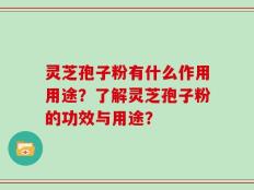 灵芝孢子粉有什么作用用途？了解灵芝孢子粉的功效与用途？