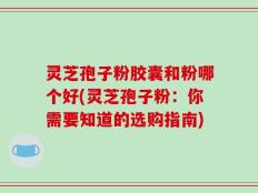 灵芝孢子粉胶囊和粉哪个好(灵芝孢子粉：你需要知道的选购指南)