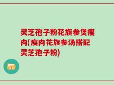 灵芝孢子粉花旗参煲瘦肉(瘦肉花旗参汤搭配灵芝孢子粉)