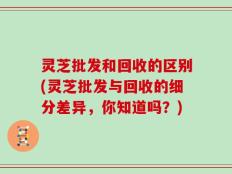 灵芝批发和回收的区别(灵芝批发与回收的细分差异，你知道吗？)