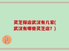 灵芝探店武汉有几家(武汉有哪些灵芝店？)