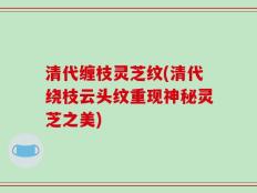 清代缠枝灵芝纹(清代绕枝云头纹重现神秘灵芝之美)