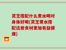 灵芝搭配什么煮水喝对身体好呢(灵芝煮水搭配这些食材更加有益健康)