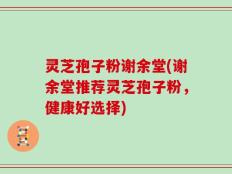 灵芝孢子粉谢余堂(谢余堂推荐灵芝孢子粉，健康好选择)