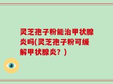 灵芝孢子粉能治甲状腺炎吗(灵芝孢子粉可缓解甲状腺炎？)