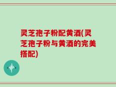 灵芝孢子粉配黄酒(灵芝孢子粉与黄酒的完美搭配)