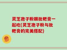 灵芝孢子粉跟批粑膏一起吃(灵芝孢子粉与批粑膏的完美搭配)