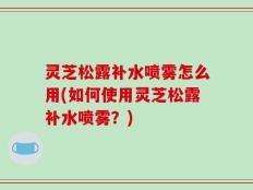 灵芝松露补水喷雾怎么用(如何使用灵芝松露补水喷雾？)