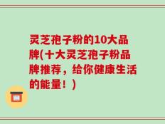 灵芝孢子粉的10大品牌(十大灵芝孢子粉品牌推荐，给你健康生活的能量！)