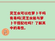 灵芝水可以吃萝卜干吗有毒吗(灵芝水能与萝卜干搭配吃吗？了解其中的毒性。
