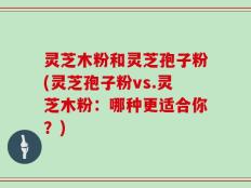 灵芝木粉和灵芝孢子粉(灵芝孢子粉vs.灵芝木粉：哪种更适合你？)