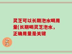 灵芝可以长期泡水喝用量(长期喝灵芝泡水，正确用量是关键