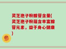 灵芝孢子粉腺苷含量(灵芝孢子粉蕴含丰富腺苷元素，益于身心健康)