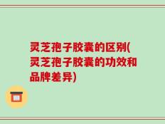 灵芝孢子胶囊的区别(灵芝孢子胶囊的功效和品牌差异)