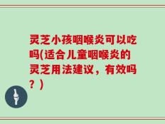 灵芝小孩咽喉炎可以吃吗(适合儿童咽喉炎的灵芝用法建议，有效吗？)