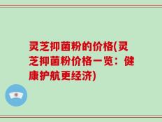 灵芝抑菌粉的价格(灵芝抑菌粉价格一览：健康护航更经济)