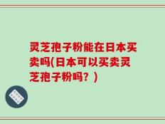 灵芝孢子粉能在日本买卖吗(日本可以买卖灵芝孢子粉吗？)