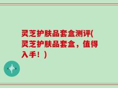 灵芝护肤品套盒测评(灵芝护肤品套盒，值得入手！)