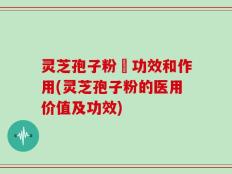 灵芝孢子粉旳功效和作用(灵芝孢子粉的医用价值及功效)