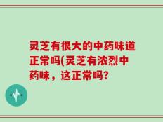 灵芝有很大的中药味道正常吗(灵芝有浓烈中药味，这正常吗？