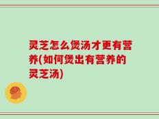 灵芝怎么煲汤才更有营养(如何煲出有营养的灵芝汤)
