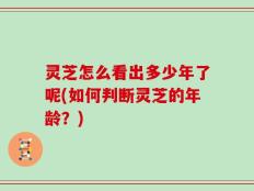 灵芝怎么看出多少年了呢(如何判断灵芝的年龄？)