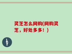 灵芝怎么网购(网购灵芝，好处多多！)