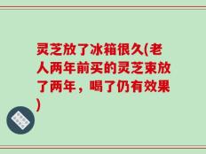 灵芝放了冰箱很久(老人两年前买的灵芝束放了两年，喝了仍有效果)